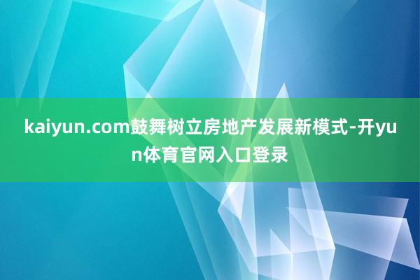 kaiyun.com鼓舞树立房地产发展新模式-开yun体育官网入口登录