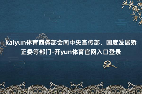 kaiyun体育商务部会同中央宣传部、国度发展矫正委等部门-开yun体育官网入口登录