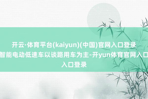 开云·体育平台(kaiyun)(中国)官网入口登录其中智能电动低速车以谈路用车为主-开yun体育官网入口登录