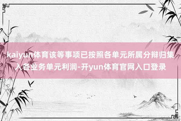 kaiyun体育该等事项已按照各单元所属分辩归集入各业务单元利润-开yun体育官网入口登录