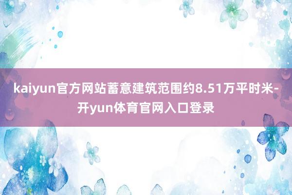 kaiyun官方网站蓄意建筑范围约8.51万平时米-开yun体育官网入口登录