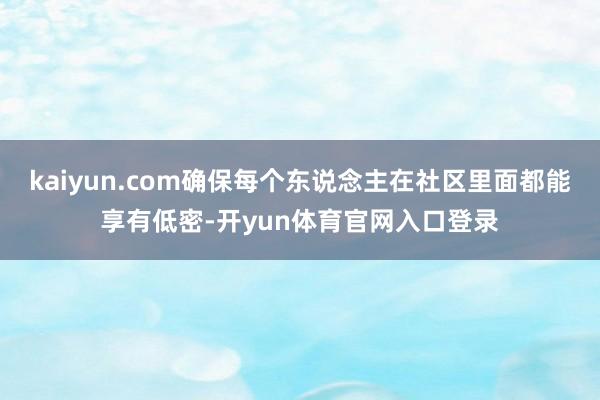 kaiyun.com确保每个东说念主在社区里面都能享有低密-开yun体育官网入口登录