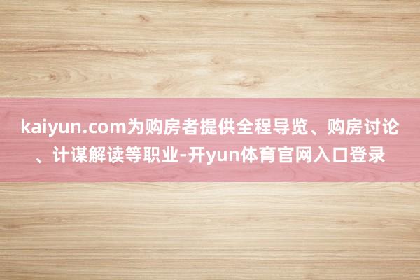 kaiyun.com为购房者提供全程导览、购房讨论、计谋解读等职业-开yun体育官网入口登录