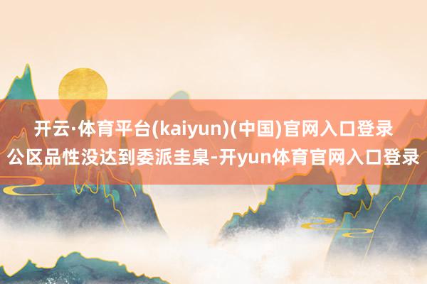 开云·体育平台(kaiyun)(中国)官网入口登录公区品性没达到委派圭臬-开yun体育官网入口登录