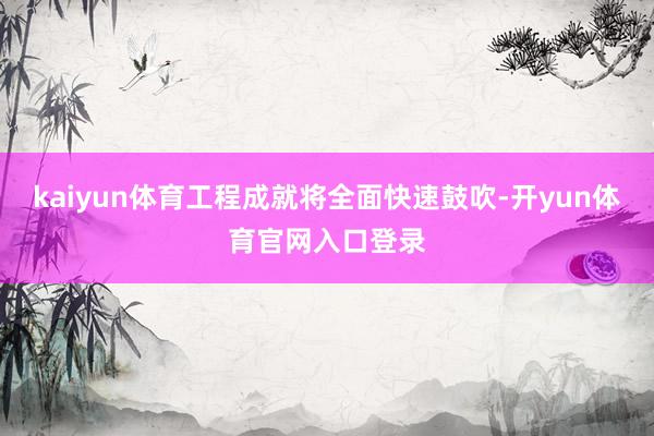 kaiyun体育工程成就将全面快速鼓吹-开yun体育官网入口登录