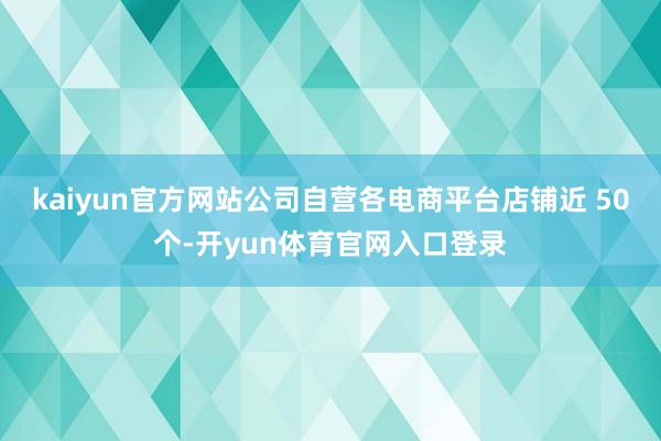 kaiyun官方网站公司自营各电商平台店铺近 50个-开yun体育官网入口登录