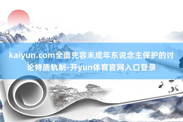 kaiyun.com全面先容未成年东说念主保护的讨论特质轨制-开yun体育官网入口登录