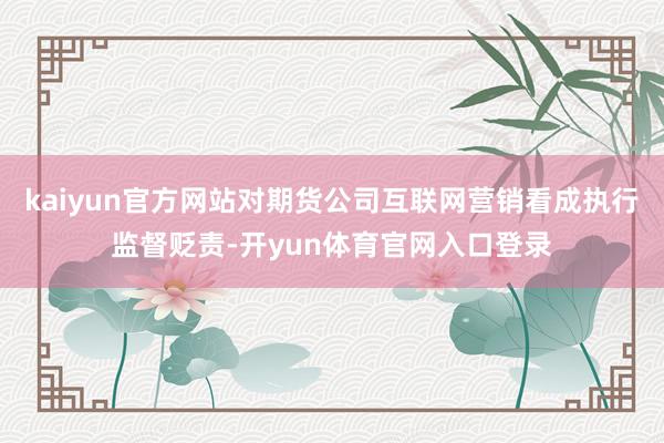 kaiyun官方网站对期货公司互联网营销看成执行监督贬责-开yun体育官网入口登录