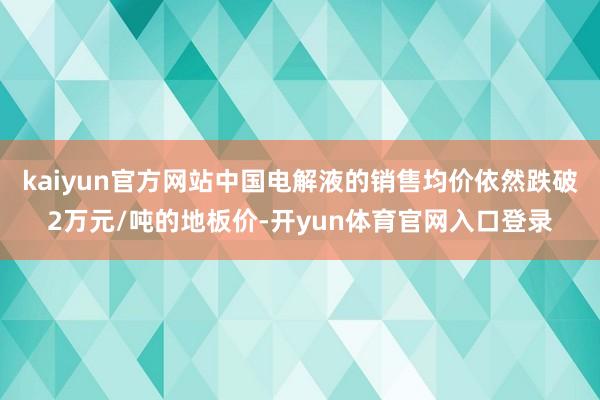 kaiyun官方网站中国电解液的销售均价依然跌破2万元/吨的地板价-开yun体育官网入口登录