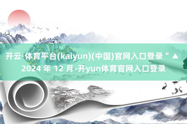 开云·体育平台(kaiyun)(中国)官网入口登录＂▲ 2024 年 12 月-开yun体育官网入口登录