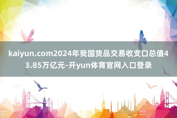 kaiyun.com2024年我国货品交易收支口总值43.85万亿元-开yun体育官网入口登录