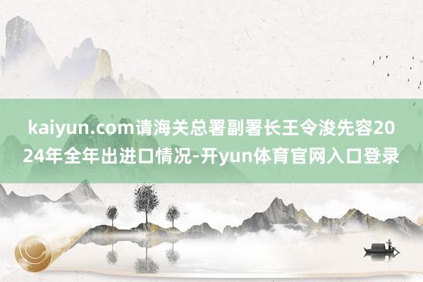 kaiyun.com请海关总署副署长王令浚先容2024年全年出进口情况-开yun体育官网入口登录