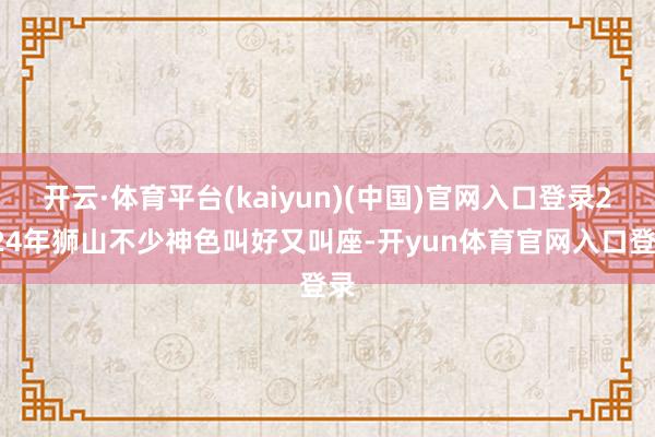 开云·体育平台(kaiyun)(中国)官网入口登录2024年狮山不少神色叫好又叫座-开yun体育官网入口登录