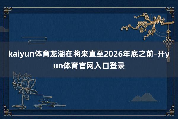 kaiyun体育龙湖在将来直至2026年底之前-开yun体育官网入口登录