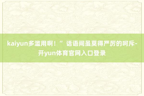 kaiyun多滥用啊！” 话语间虽莫得严厉的呵斥-开yun体育官网入口登录