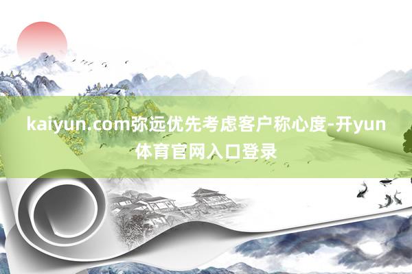 kaiyun.com弥远优先考虑客户称心度-开yun体育官网入口登录
