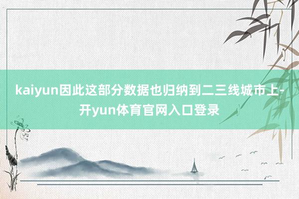 kaiyun因此这部分数据也归纳到二三线城市上-开yun体育官网入口登录