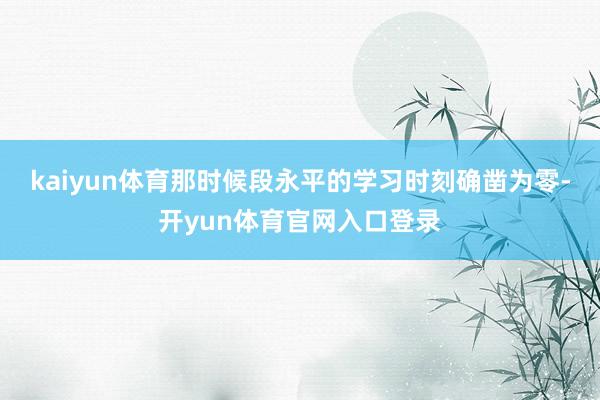 kaiyun体育那时候段永平的学习时刻确凿为零-开yun体育官网入口登录
