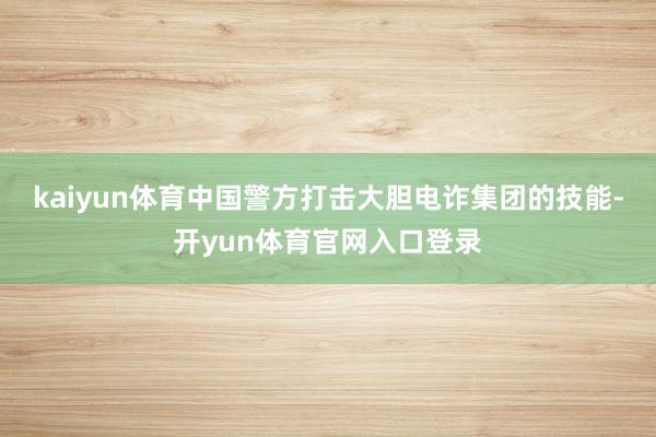 kaiyun体育中国警方打击大胆电诈集团的技能-开yun体育官网入口登录