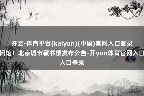 开云·体育平台(kaiyun)(中国)官网入口登录临时闭馆！北京城市藏书楼发布公告-开yun体育官网入口登录