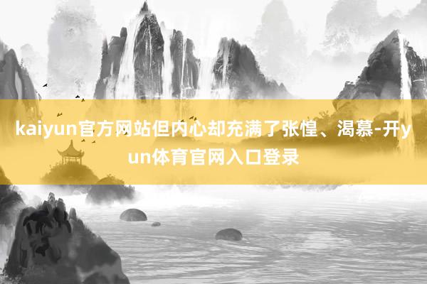 kaiyun官方网站但内心却充满了张惶、渴慕-开yun体育官网入口登录