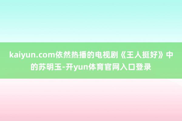 kaiyun.com依然热播的电视剧《王人挺好》中的苏明玉-开yun体育官网入口登录