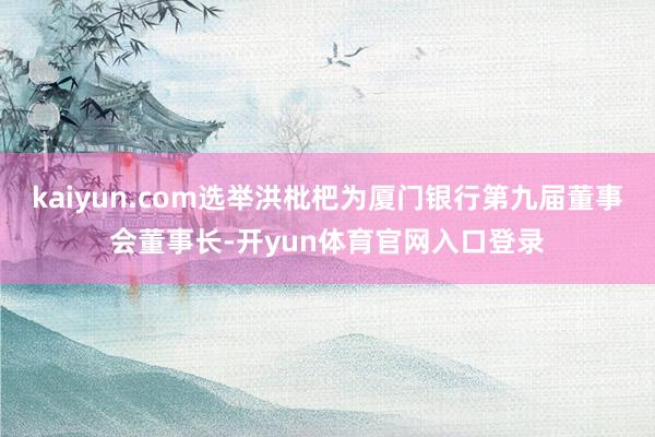 kaiyun.com选举洪枇杷为厦门银行第九届董事会董事长-开yun体育官网入口登录