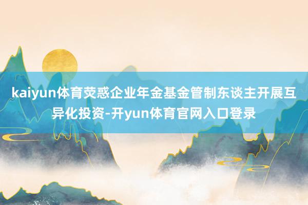 kaiyun体育荧惑企业年金基金管制东谈主开展互异化投资-开yun体育官网入口登录