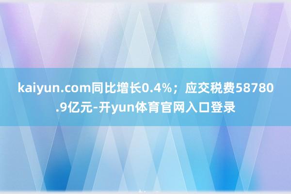 kaiyun.com同比增长0.4%；应交税费58780.9亿元-开yun体育官网入口登录