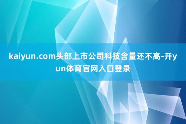 kaiyun.com头部上市公司科技含量还不高-开yun体育官网入口登录