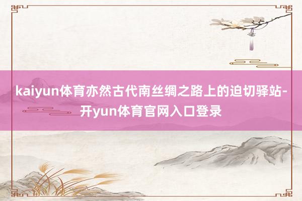 kaiyun体育亦然古代南丝绸之路上的迫切驿站-开yun体育官网入口登录