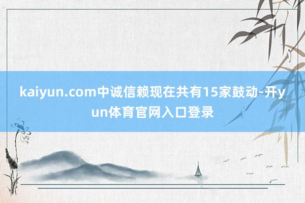 kaiyun.com中诚信赖现在共有15家鼓动-开yun体育官网入口登录