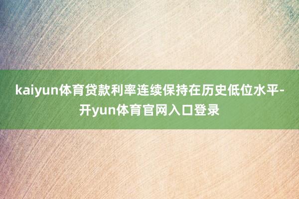 kaiyun体育贷款利率连续保持在历史低位水平-开yun体育官网入口登录