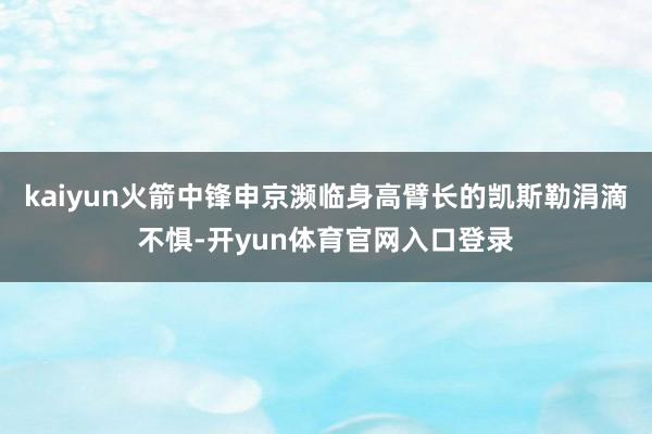 kaiyun火箭中锋申京濒临身高臂长的凯斯勒涓滴不惧-开yun体育官网入口登录