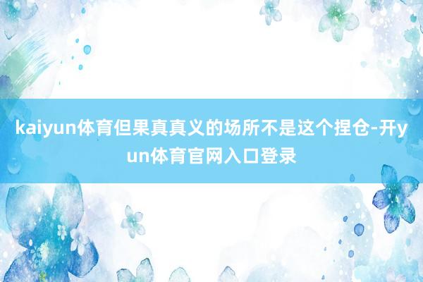 kaiyun体育但果真真义的场所不是这个捏仓-开yun体育官网入口登录