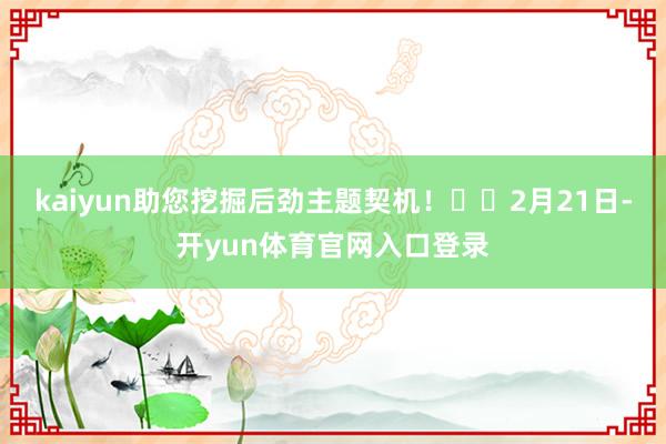 kaiyun助您挖掘后劲主题契机！		　　2月21日-开yun体育官网入口登录
