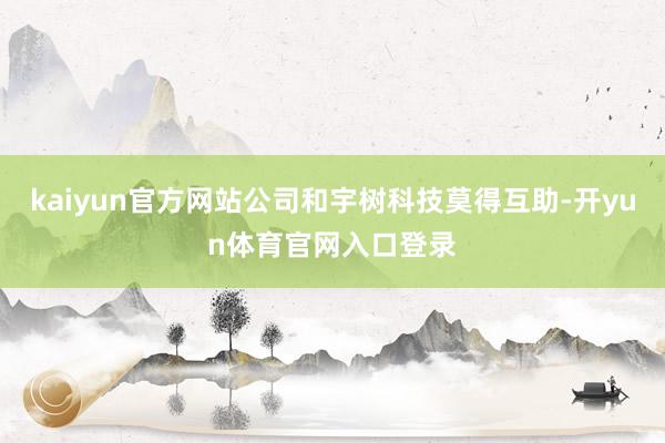 kaiyun官方网站公司和宇树科技莫得互助-开yun体育官网入口登录