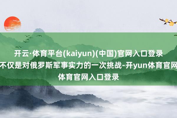 开云·体育平台(kaiyun)(中国)官网入口登录这一事件不仅是对俄罗斯军事实力的一次挑战-开yun体育官网入口登录