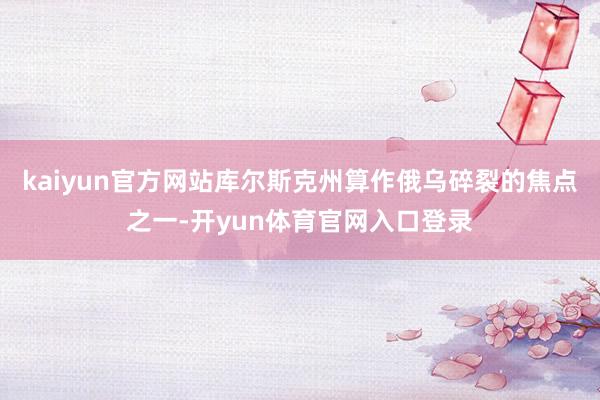 kaiyun官方网站库尔斯克州算作俄乌碎裂的焦点之一-开yun体育官网入口登录