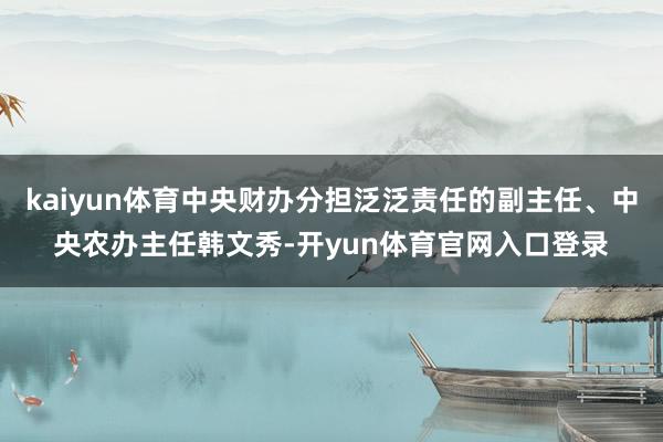 kaiyun体育中央财办分担泛泛责任的副主任、中央农办主任韩文秀-开yun体育官网入口登录