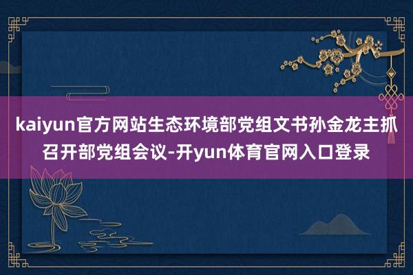 kaiyun官方网站生态环境部党组文书孙金龙主抓召开部党组会议-开yun体育官网入口登录