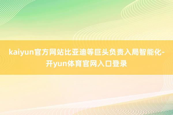 kaiyun官方网站比亚迪等巨头负责入局智能化-开yun体育官网入口登录