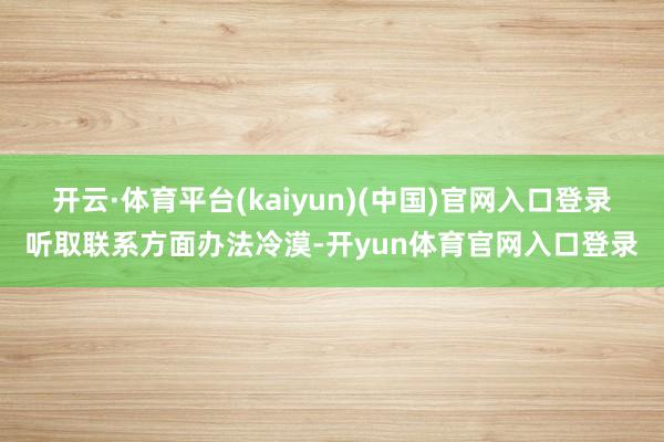 开云·体育平台(kaiyun)(中国)官网入口登录听取联系方面办法冷漠-开yun体育官网入口登录