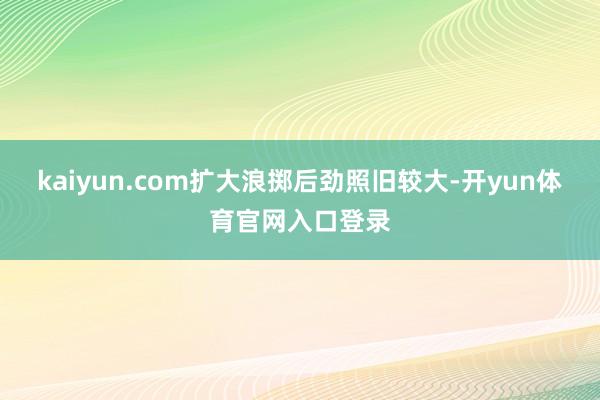 kaiyun.com扩大浪掷后劲照旧较大-开yun体育官网入口登录