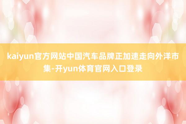 kaiyun官方网站中国汽车品牌正加速走向外洋市集-开yun体育官网入口登录