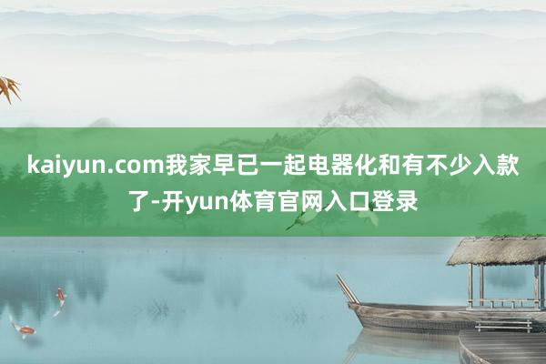 kaiyun.com我家早已一起电器化和有不少入款了-开yun体育官网入口登录