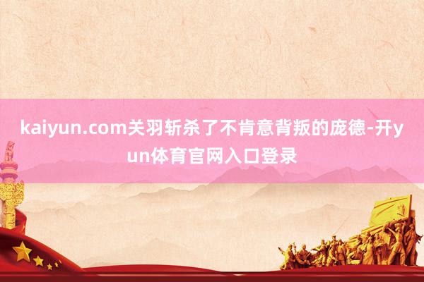 kaiyun.com关羽斩杀了不肯意背叛的庞德-开yun体育官网入口登录