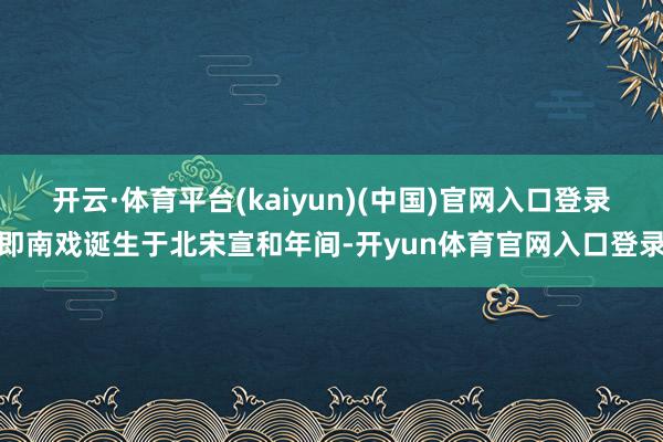 开云·体育平台(kaiyun)(中国)官网入口登录即南戏诞生于北宋宣和年间-开yun体育官网入口登录