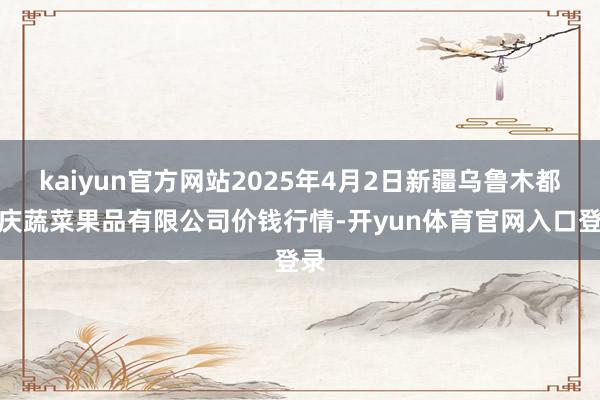 kaiyun官方网站2025年4月2日新疆乌鲁木都凌庆蔬菜果品有限公司价钱行情-开yun体育官网入口登录