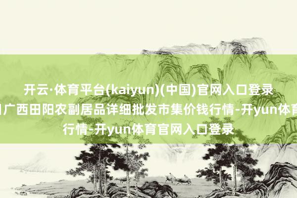 开云·体育平台(kaiyun)(中国)官网入口登录2025年4月2日广西田阳农副居品详细批发市集价钱行情-开yun体育官网入口登录
